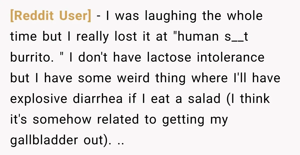 [Reddit User] − I was laughing the whole time but I really lost it at "human s__t burrito. " I don't have lactose intolerance but I have some weird thing...