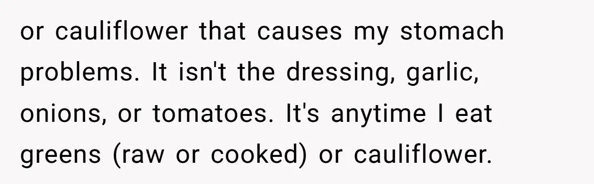 or cauliflower that causes my stomach problems. It isn't the dressing, garlic, onions, or tomatoes. It's anytime I eat greens (raw or cooked) or cauliflower.