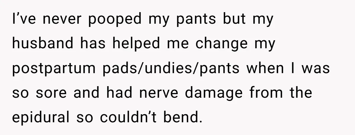 I’ve never pooped my pants but my husband has helped me change my postpartum pads/undies/pants when I was so sore and had nerve damage from the epidural so couldn’t bend.