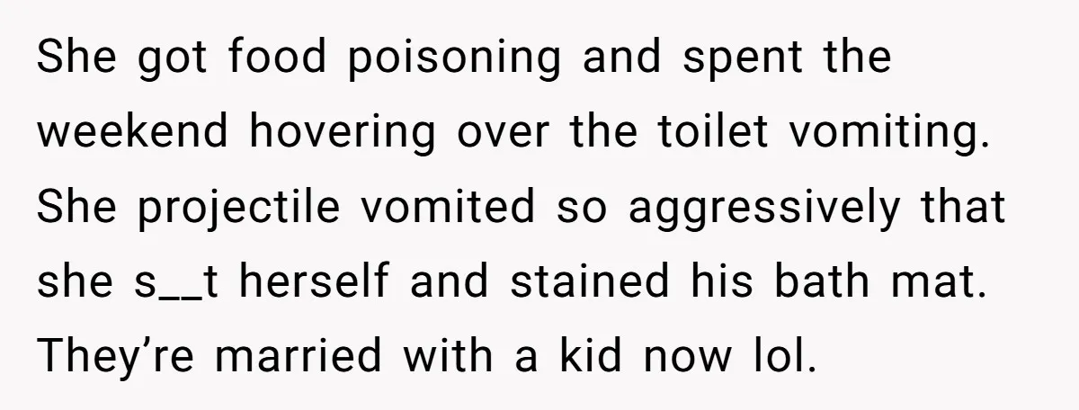 She got food poisoning and spent the weekend hovering over the toilet vomiting. She projectile vomited so aggressively that she s__t herself and stained his bath mat. They’re married with...