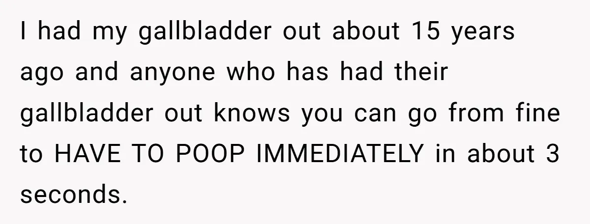 I had my gallbladder out about 15 years ago and anyone who has had their gallbladder out knows you can go from fine to HAVE TO POOP IMMEDIATELY in about...