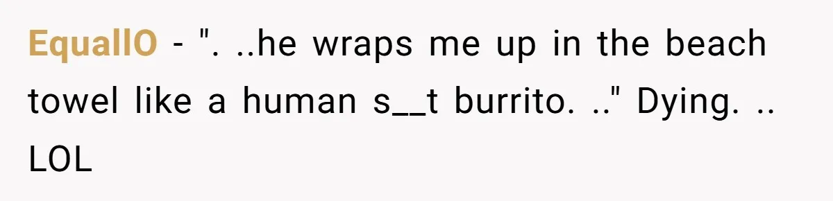 EquallO − ". ..he wraps me up in the beach towel like a human s__t burrito. .." Dying. .. LOL