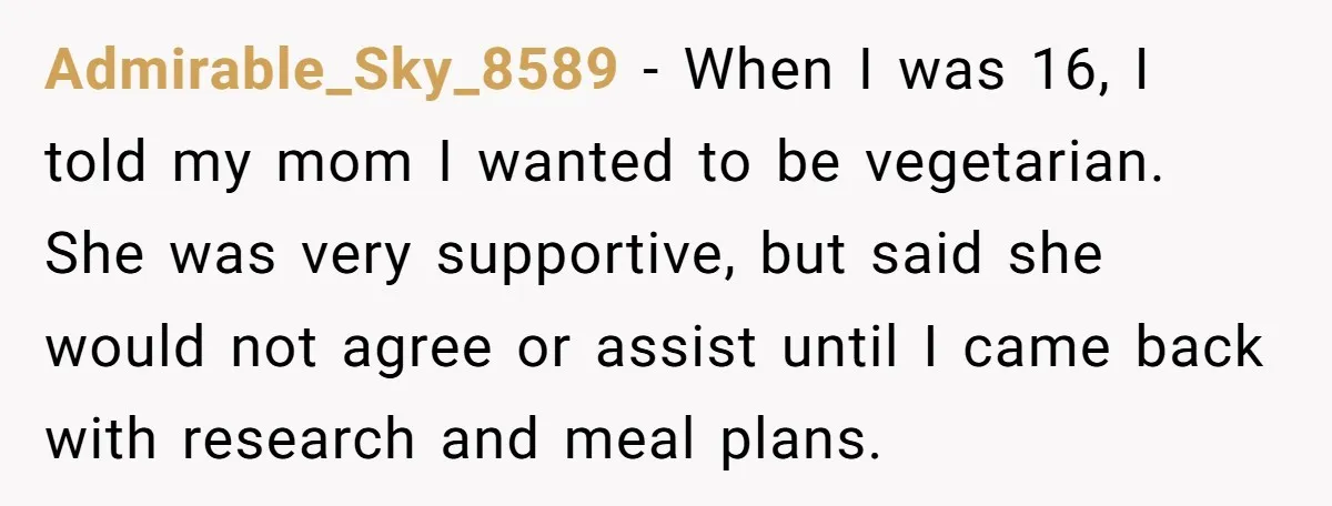 Admirable_Sky_8589 − When I was 16, I told my mom I wanted to be vegetarian. She was very supportive, but said she would not agree or assist until I came...
