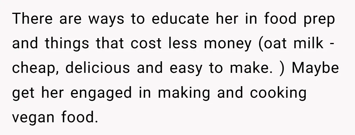 There are ways to educate her in food prep and things that cost less money (oat milk - cheap, delicious and easy to make. ) Maybe get her engaged in...