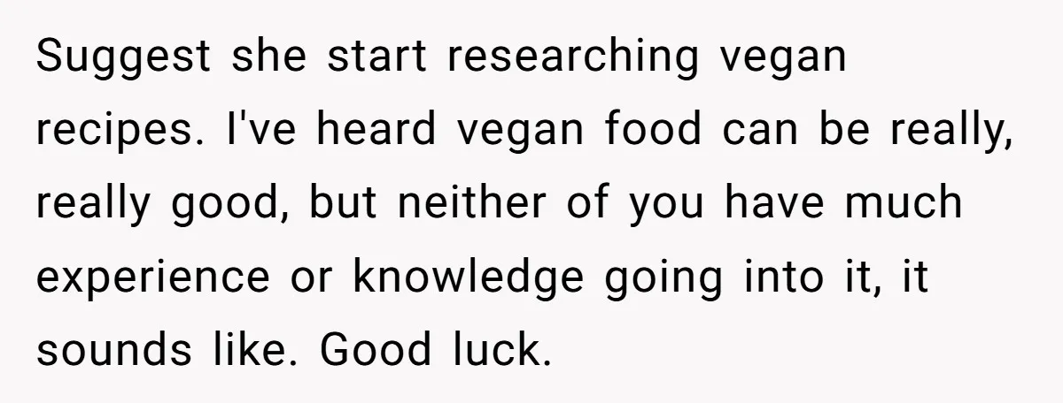 Suggest she start researching vegan recipes. I've heard vegan food can be really, really good, but neither of you have much experience or knowledge going into it, it sounds like....