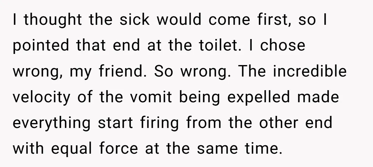 I thought the sick would come first, so I pointed that end at the toilet. I chose wrong, my friend. So wrong. The incredible velocity of the vomit being expelled...