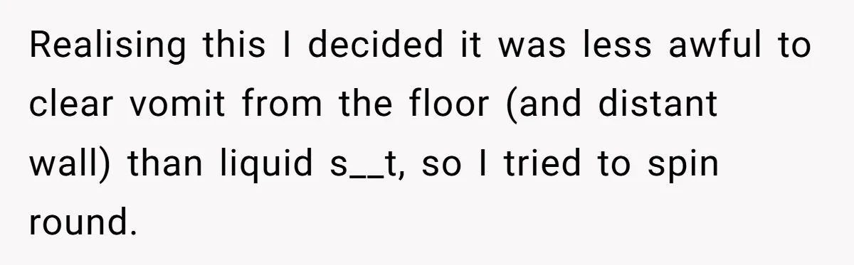 Realising this I decided it was less awful to clear vomit from the floor (and distant wall) than liquid s__t, so I tried to spin round.