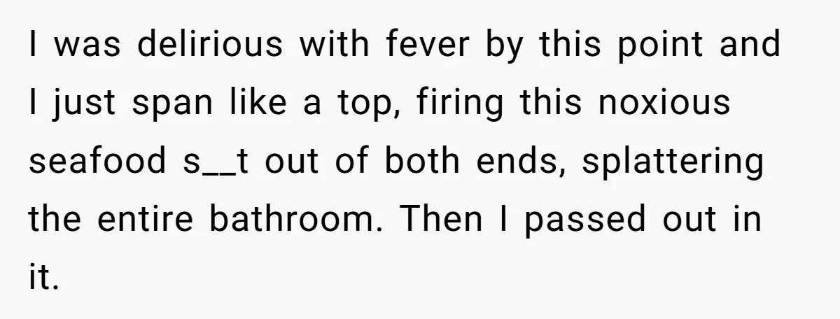 I was delirious with fever by this point and I just span like a top, firing this noxious seafood s__t out of both ends, splattering the entire bathroom. Then I...