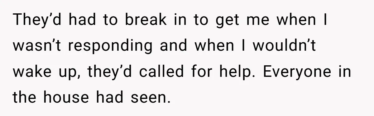 They’d had to break in to get me when I wasn’t responding and when I wouldn’t wake up, they’d called for help. Everyone in the house had seen.