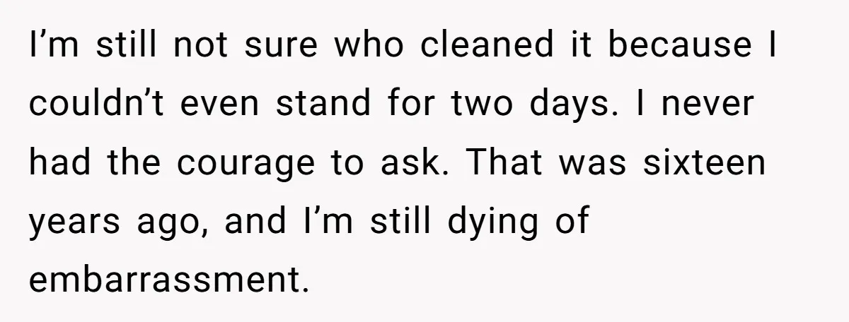 I’m still not sure who cleaned it because I couldn’t even stand for two days. I never had the courage to ask. That was sixteen years ago, and I’m still...