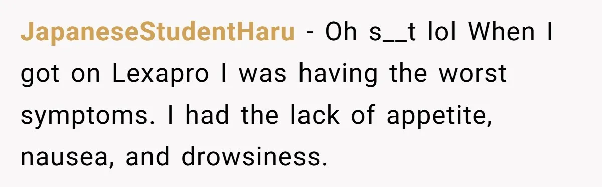 JapaneseStudentHaru − Oh s__t lol When I got on Lexapro I was having the worst symptoms. I had the lack of appetite, nausea, and drowsiness.