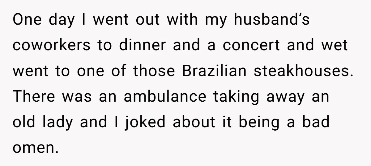 One day I went out with my husband’s coworkers to dinner and a concert and wet went to one of those Brazilian steakhouses. There was an ambulance taking away an...