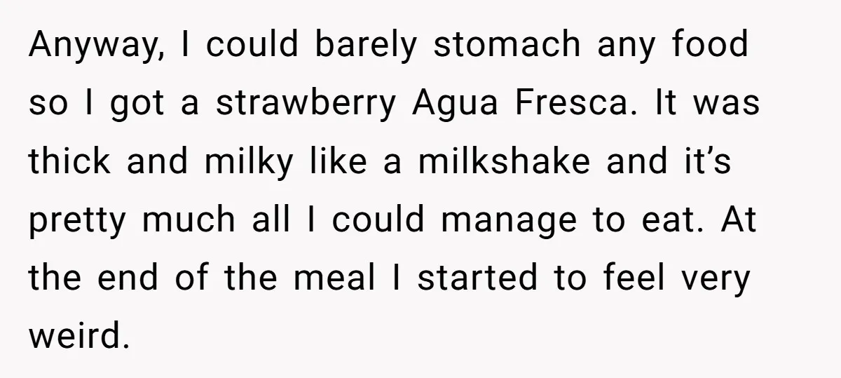 Anyway, I could barely stomach any food so I got a strawberry Agua Fresca. It was thick and milky like a milkshake and it’s pretty much all I could manage...