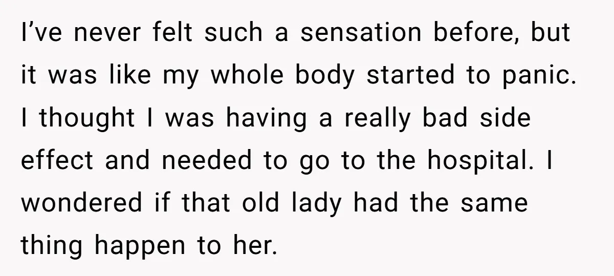 I’ve never felt such a sensation before, but it was like my whole body started to panic. I thought I was having a really bad side effect and needed to...