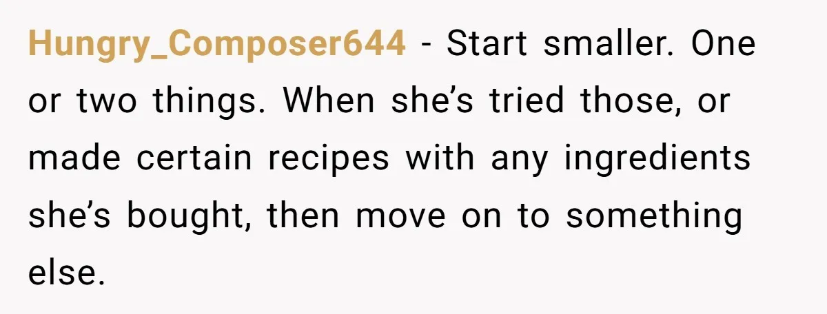 Hungry_Composer644 − Start smaller. One or two things. When she’s tried those, or made certain recipes with any ingredients she’s bought, then move on to something else.