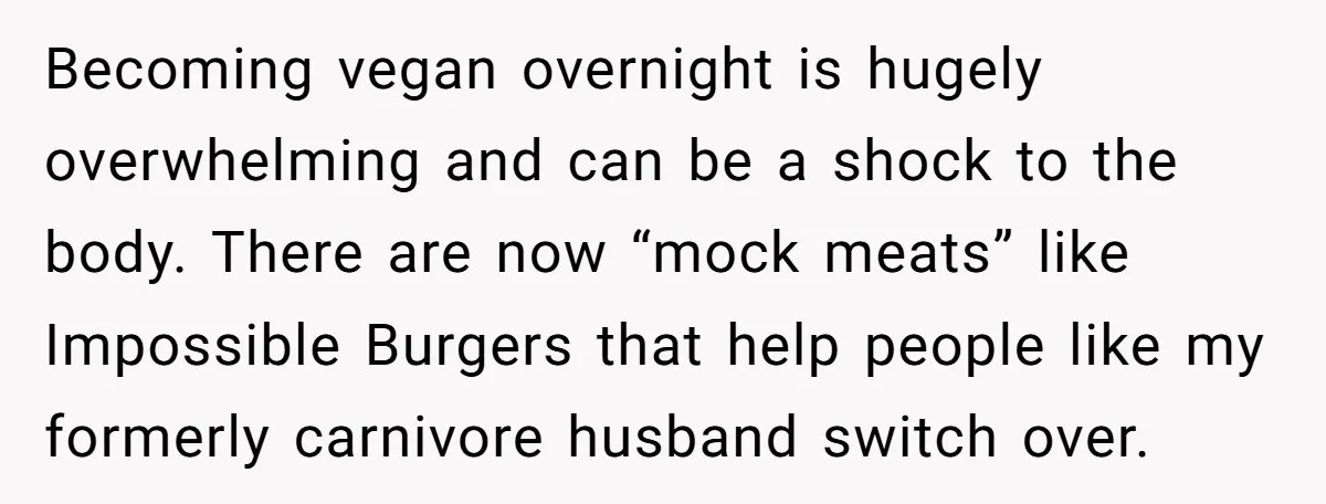 Becoming vegan overnight is hugely overwhelming and can be a shock to the body. There are now “mock meats” like Impossible Burgers that help people like my formerly carnivore husband...