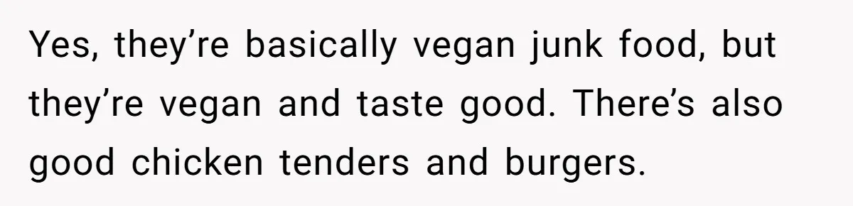 Yes, they’re basically vegan junk food, but they’re vegan and taste good. There’s also good chicken tenders and burgers.
