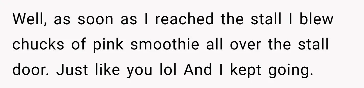 Well, as soon as I reached the stall I blew chucks of pink smoothie all over the stall door. Just like you lol And I kept going.
