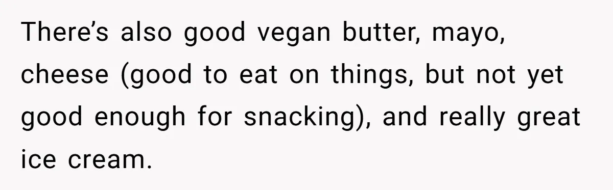 There’s also good vegan butter, mayo, cheese (good to eat on things, but not yet good enough for snacking), and really great ice cream.