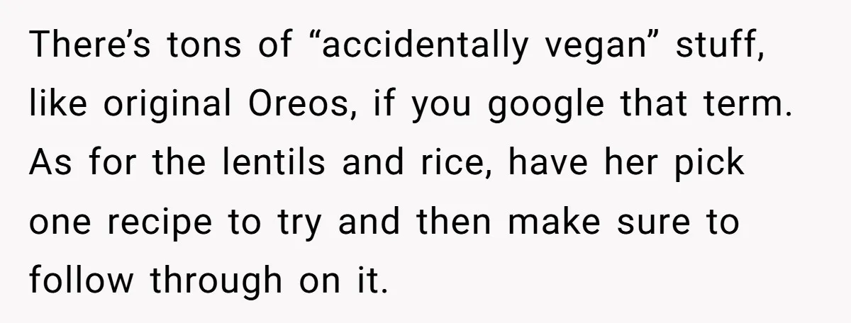 There’s tons of “accidentally vegan” stuff, like original Oreos, if you google that term. As for the lentils and rice, have her pick one recipe to try and then make...