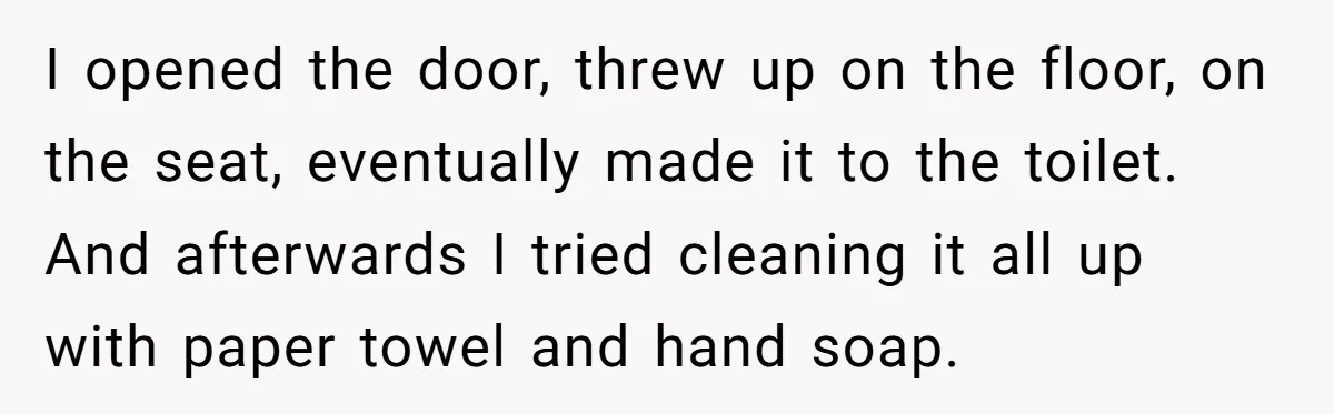 I opened the door, threw up on the floor, on the seat, eventually made it to the toilet. And afterwards I tried cleaning it all up with paper towel and...