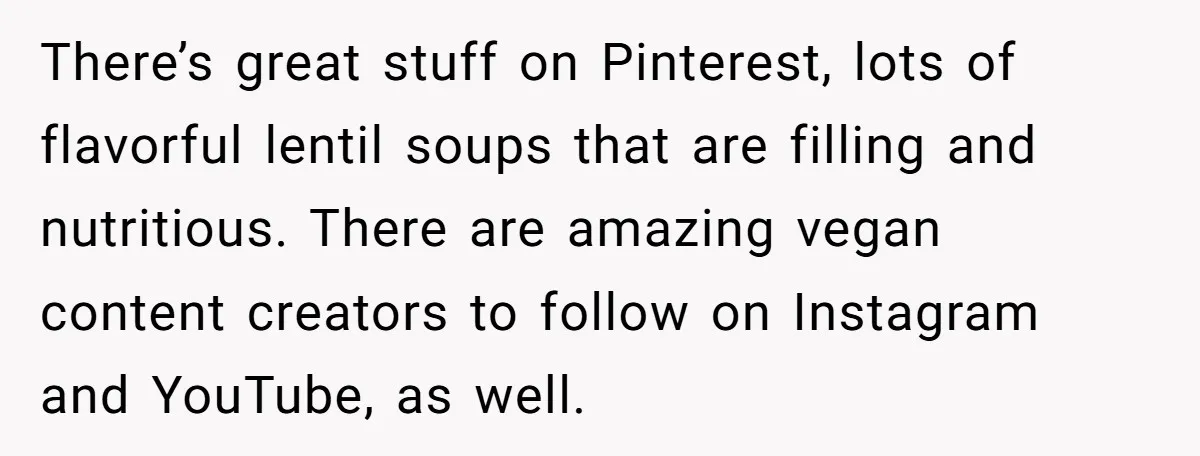 There’s great stuff on Pinterest, lots of flavorful lentil soups that are filling and nutritious. There are amazing vegan content creators to follow on Instagram and YouTube, as well.
