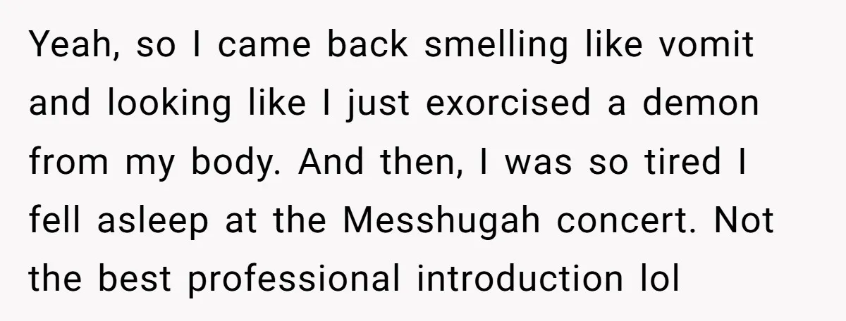 Yeah, so I came back smelling like vomit and looking like I just exorcised a demon from my body. And then, I was so tired I fell asleep at the...