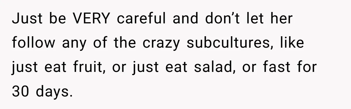 Just be VERY careful and don’t let her follow any of the crazy subcultures, like just eat fruit, or just eat salad, or fast for 30 days.