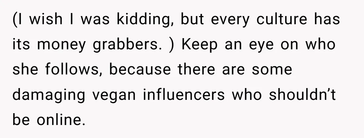 (I wish I was kidding, but every culture has its money grabbers. ) Keep an eye on who she follows, because there are some damaging vegan influencers who shouldn’t be...