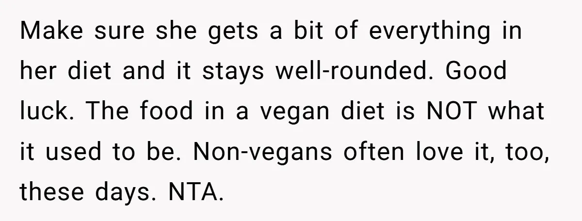 Make sure she gets a bit of everything in her diet and it stays well-rounded. Good luck. The food in a vegan diet is NOT what it used to be....
