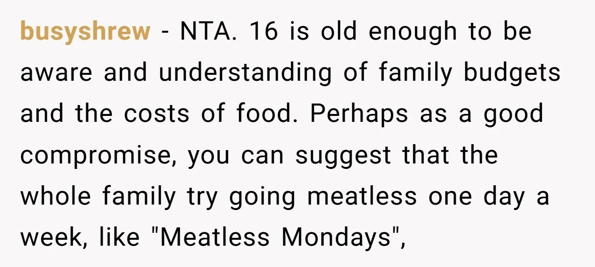 busyshrew − NTA. 16 is old enough to be aware and understanding of family budgets and the costs of food. Perhaps as a good compromise, you can suggest that the...