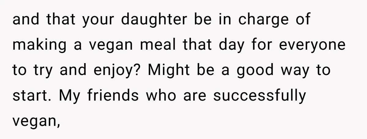 and that your daughter be in charge of making a vegan meal that day for everyone to try and enjoy? Might be a good way to start. My friends who...
