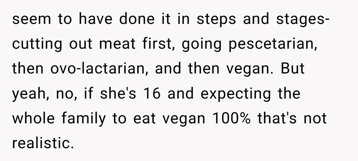 seem to have done it in steps and stages- cutting out meat first, going pescetarian, then ovo-lactarian, and then vegan. But yeah, no, if she's 16 and expecting the whole...