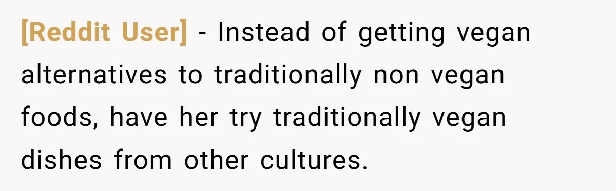 [Reddit User] − Instead of getting vegan alternatives to traditionally non vegan foods, have her try traditionally vegan dishes from other cultures.