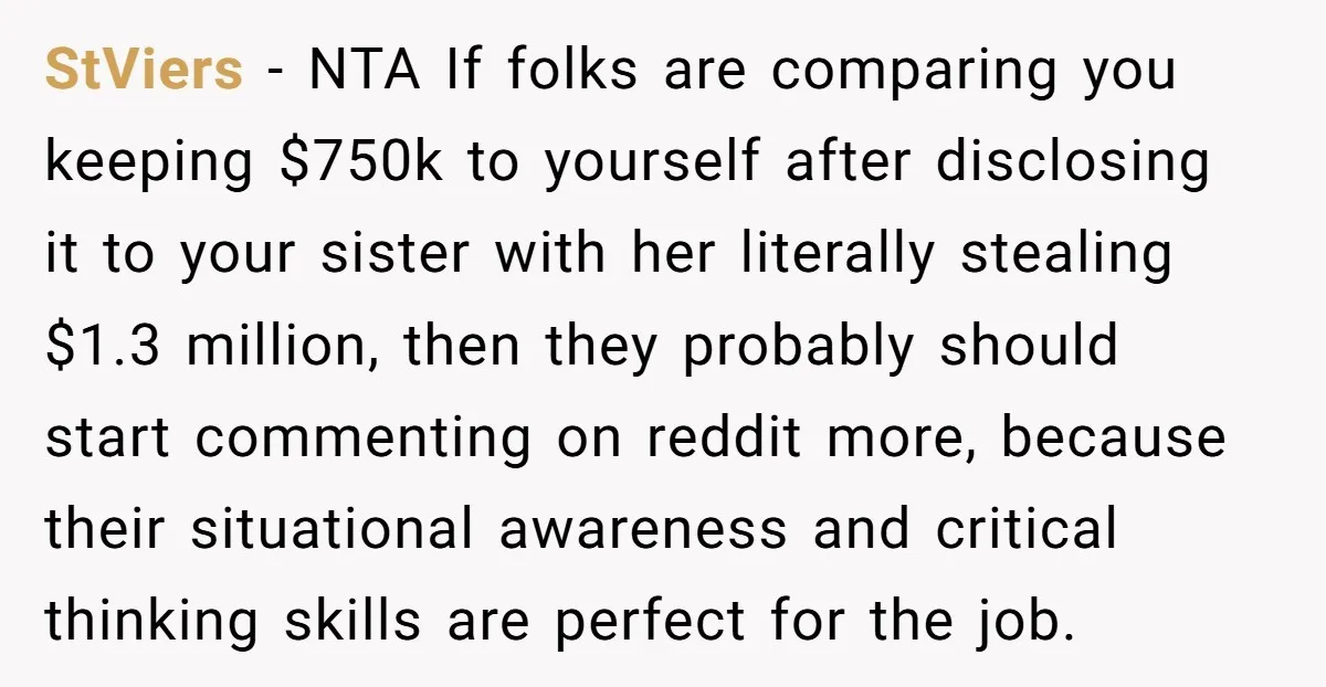 StViers − NTA If folks are comparing you keeping $750k to yourself after disclosing it to your sister with her literally stealing $1.3 million, then they probably should start commenting...