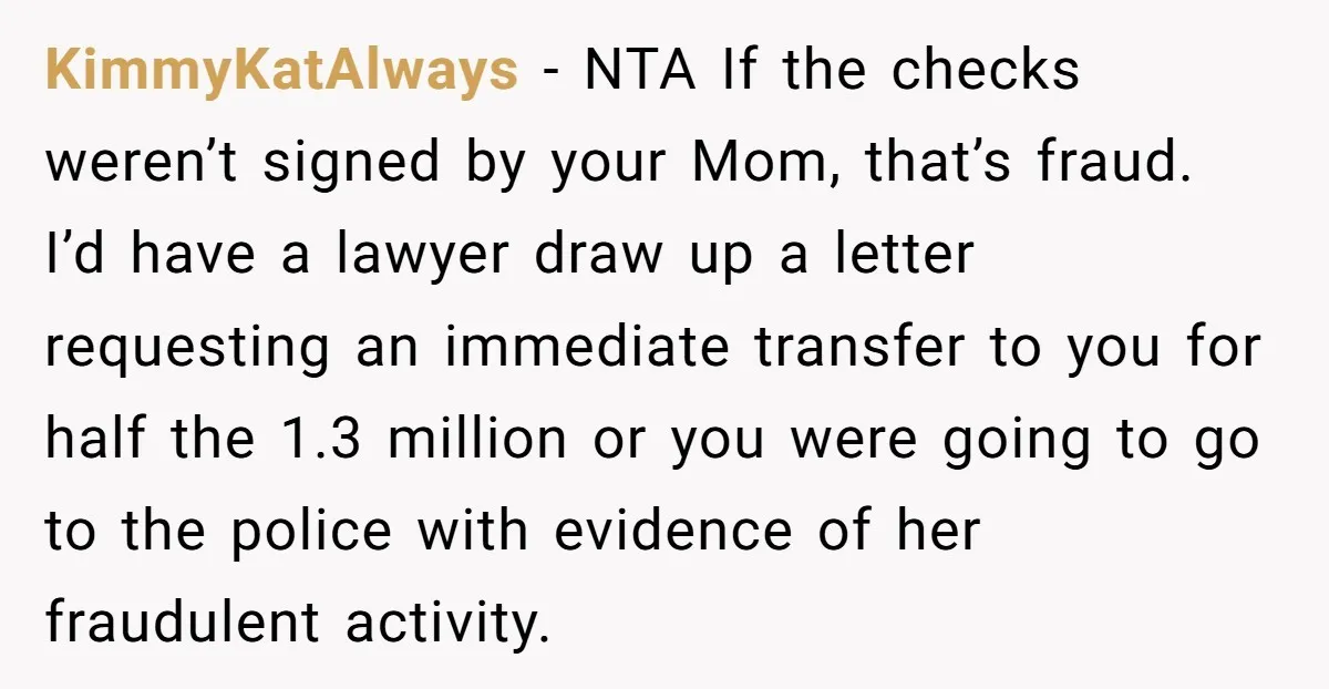 KimmyKatAlways − NTA If the checks weren’t signed by your Mom, that’s fraud. I’d have a lawyer draw up a letter requesting an immediate transfer to you for half the...