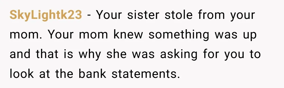 SkyLightk23 − Your sister stole from your mom. Your mom knew something was up and that is why she was asking for you to look at the bank statements.