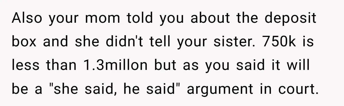 Also your mom told you about the deposit box and she didn't tell your sister. 750k is less than 1.3millon but as you said it will be a "she said,...