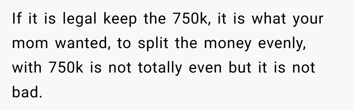 If it is legal keep the 750k, it is what your mom wanted, to split the money evenly, with 750k is not totally even but it is not bad.