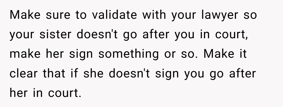 Make sure to validate with your lawyer so your sister doesn't go after you in court, make her sign something or so. Make it clear that if she doesn't sign...