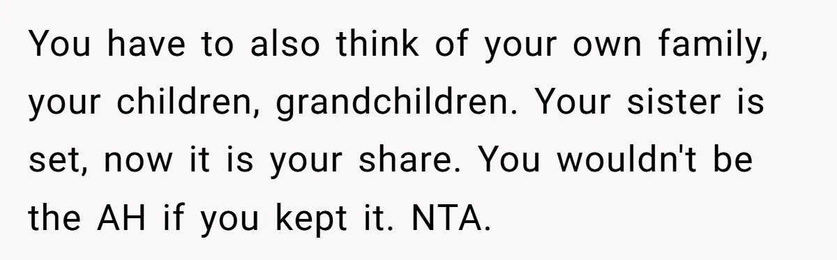 You have to also think of your own family, your children, grandchildren. Your sister is set, now it is your share. You wouldn't be the AH if you kept it....