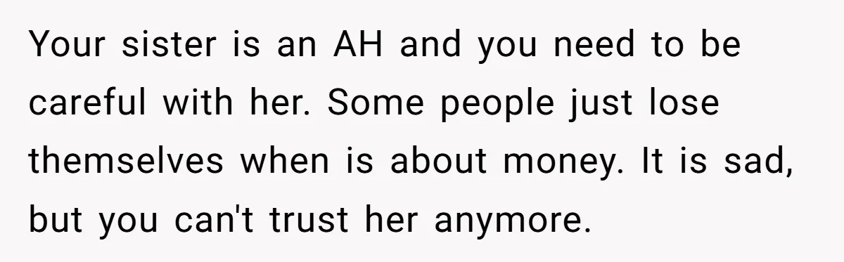 Your sister is an AH and you need to be careful with her. Some people just lose themselves when is about money. It is sad, but you can't trust her...