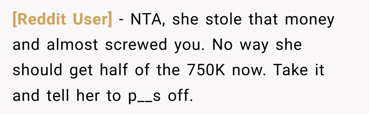 [Reddit User] − NTA, she stole that money and almost screwed you. No way she should get half of the 750K now. Take it and tell her to p__s off.