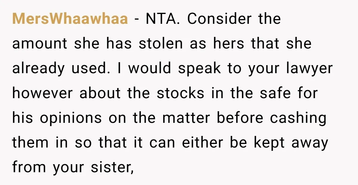 MersWhaawhaa − NTA. Consider the amount she has stolen as hers that she already used. I would speak to your lawyer however about the stocks in the safe for his...