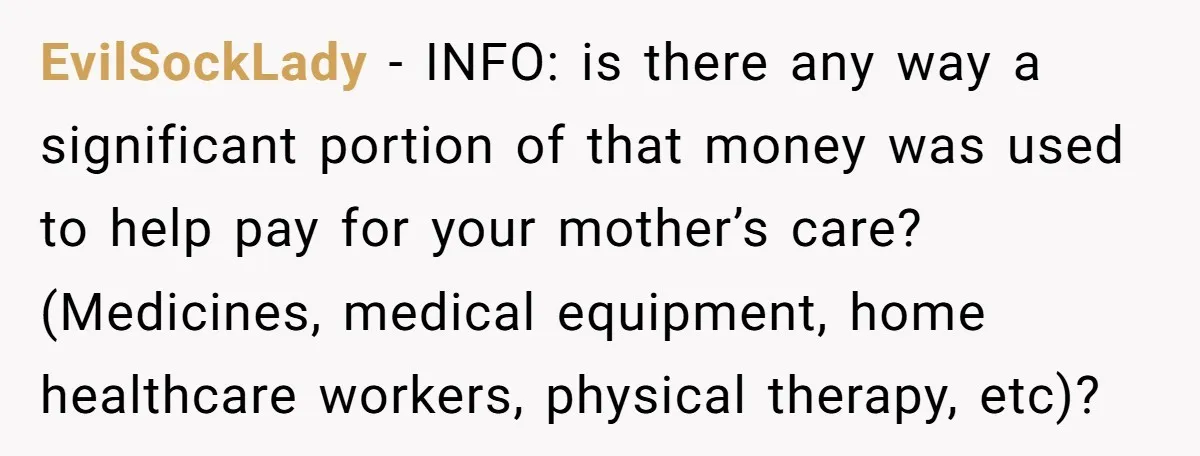 EvilSockLady − INFO: is there any way a significant portion of that money was used to help pay for your mother’s care? (Medicines, medical equipment, home healthcare workers, physical therapy,...