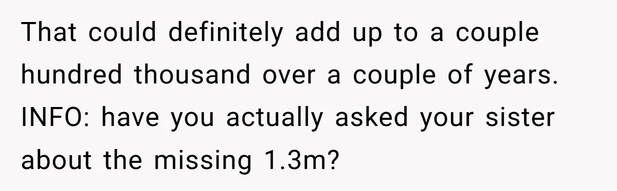 That could definitely add up to a couple hundred thousand over a couple of years. INFO: have you actually asked your sister about the missing 1.3m?