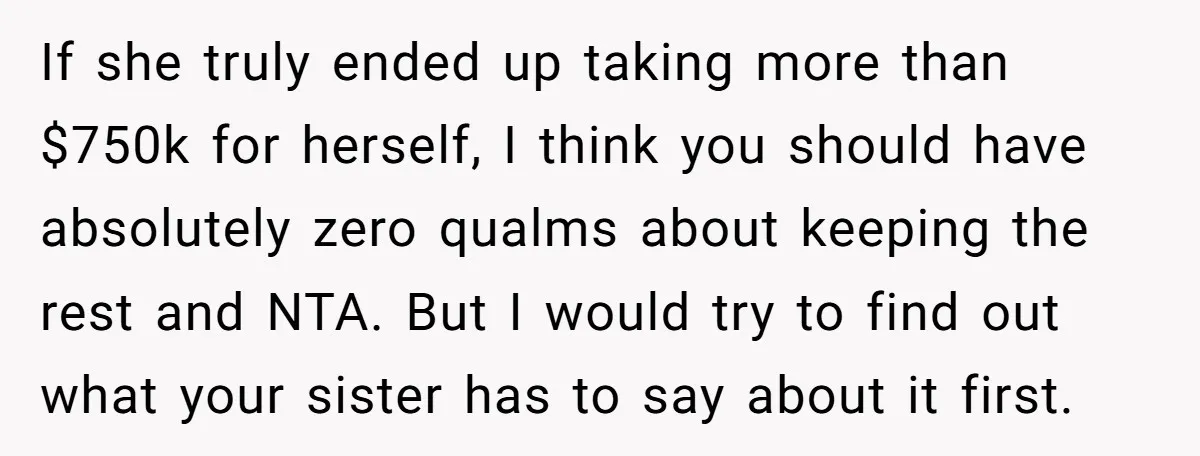 If she truly ended up taking more than $750k for herself, I think you should have absolutely zero qualms about keeping the rest and NTA. But I would try to...