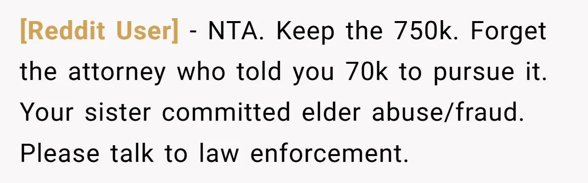 [Reddit User] − NTA. Keep the 750k. Forget the attorney who told you 70k to pursue it. Your sister committed elder abuse/fraud. Please talk to law enforcement.