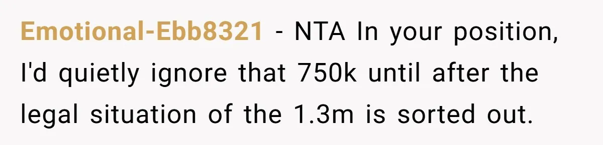 Emotional-Ebb8321 − NTA In your position, I'd quietly ignore that 750k until after the legal situation of the 1.3m is sorted out.