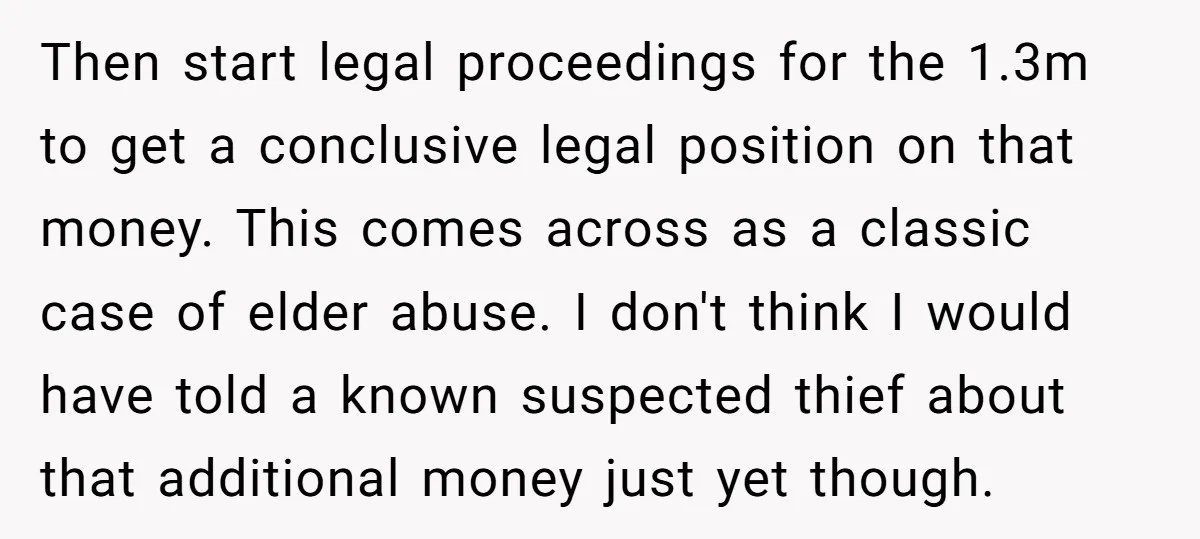 Then start legal proceedings for the 1.3m to get a conclusive legal position on that money. This comes across as a classic case of elder abuse. I don't think I...